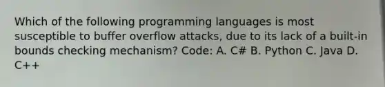 Which of the following programming languages is most susceptible to buffer overflow attacks, due to its lack of a built-in bounds checking mechanism? Code: A. C# B. Python C. Java D. C++