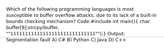 Which of the following programming languages is most susceptible to buffer overflow attacks, due to its lack of a built-in bounds checking mechanism? Code:#include int main()( char buffer[8];strcpy(buffer, ""11111111111111111111111111111"");) Output: Segmentation fault A) C# B) Python C) Java D) C++