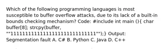 Which of the following programming languages is most susceptible to buffer overflow attacks, due to its lack of a built-in bounds checking mechanism? Code: #include int main ()( char buffer[8]; strcpy(buffer, ""11111111111111111111111111111"");) Output: Segmentation fault A. C# B. Python C. Java D. C++