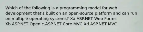 Which of the following is a programming model for web development that's built on an open-source platform and can run on multiple operating systems? Xa.ASP.NET Web Forms Xb.ASP.NET Open c.ASP.NET Core MVC Xd.ASP.NET MVC