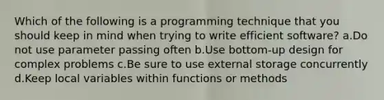 Which of the following is a programming technique that you should keep in mind when trying to write efficient software? a.Do not use parameter passing often b.Use bottom-up design for complex problems c.Be sure to use external storage concurrently d.Keep local variables within functions or methods