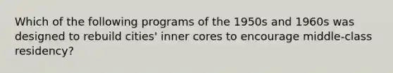 Which of the following programs of the 1950s and 1960s was designed to rebuild cities' inner cores to encourage middle-class residency?