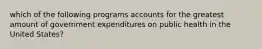 which of the following programs accounts for the greatest amount of government expenditures on public health in the United States?