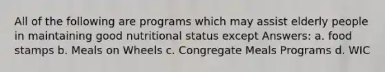 All of the following are programs which may assist elderly people in maintaining good nutritional status except Answers: a. food stamps b. Meals on Wheels c. Congregate Meals Programs d. WIC