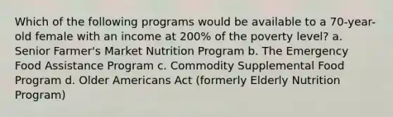 Which of the following programs would be available to a 70-year-old female with an income at 200% of the poverty level? a. Senior Farmer's Market Nutrition Program b. The Emergency Food Assistance Program c. Commodity Supplemental Food Program d. Older Americans Act (formerly Elderly Nutrition Program)