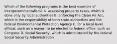 Which of the following programs is the best example of intergovernmentalism? A. assessing property taxes, which is done only by local authorities B. enforcing the Clean Air Act, which is the responsibility of both state authorities and the federal Environmental Protection Agency C. for a local-level official, such as a mayor, to be elected to federal office, such as Congress D. Social Security, which is administered by the federal Social Security Administration