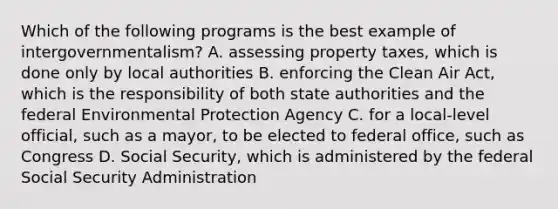 Which of the following programs is the best example of intergovernmentalism? A. assessing property taxes, which is done only by local authorities B. enforcing the Clean Air Act, which is the responsibility of both state authorities and the federal Environmental Protection Agency C. for a local-level official, such as a mayor, to be elected to federal office, such as Congress D. Social Security, which is administered by the federal Social Security Administration