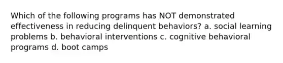 Which of the following programs has NOT demonstrated effectiveness in reducing delinquent behaviors? a. social learning problems b. behavioral interventions c. cognitive behavioral programs d. boot camps