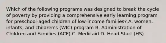 Which of the following programs was designed to break the cycle of poverty by providing a comprehensive early learning program for preschool-aged children of low-income families? A. women, infants, and children's (WIC) program B. Administration of Children and Families (ACF) C. Medicaid D. Head Start (HS)