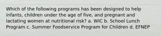 Which of the following programs has been designed to help infants, children under the age of five, and pregnant and lactating women at nutritional risk? a. WIC b. School Lunch Program c. Summer Foodservice Program for Children d. EFNEP