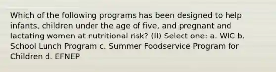 Which of the following programs has been designed to help infants, children under the age of five, and pregnant and lactating women at nutritional risk? (II) Select one: a. WIC b. School Lunch Program c. Summer Foodservice Program for Children d. EFNEP