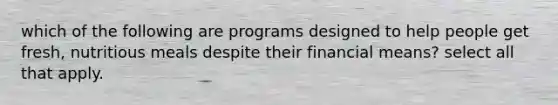 which of the following are programs designed to help people get fresh, nutritious meals despite their financial means? select all that apply.