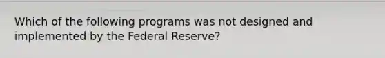 Which of the following programs was not designed and implemented by the Federal Reserve?