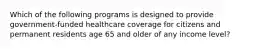 Which of the following programs is designed to provide government-funded healthcare coverage for citizens and permanent residents age 65 and older of any income level?