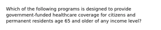 Which of the following programs is designed to provide government-funded healthcare coverage for citizens and permanent residents age 65 and older of any income level?