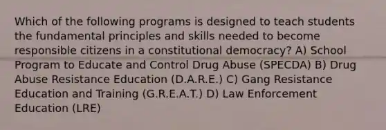 Which of the following programs is designed to teach students the fundamental principles and skills needed to become responsible citizens in a constitutional democracy? A) School Program to Educate and Control Drug Abuse (SPECDA) B) Drug Abuse Resistance Education (D.A.R.E.) C) Gang Resistance Education and Training (G.R.E.A.T.) D) Law Enforcement Education (LRE)