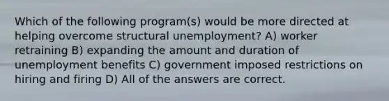 Which of the following program(s) would be more directed at helping overcome structural unemployment? A) worker retraining B) expanding the amount and duration of unemployment benefits C) government imposed restrictions on hiring and firing D) All of the answers are correct.