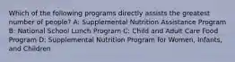 Which of the following programs directly assists the greatest number of people? A: Supplemental Nutrition Assistance Program B: National School Lunch Program C: Child and Adult Care Food Program D: Supplemental Nutrition Program for Women, Infants, and Children