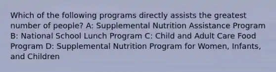 Which of the following programs directly assists the greatest number of people? A: Supplemental Nutrition Assistance Program B: National School Lunch Program C: Child and Adult Care Food Program D: Supplemental Nutrition Program for Women, Infants, and Children