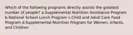 Which of the following programs directly assists the greatest number of people? a.Supplemental Nutrition Assistance Program b.National School Lunch Program c.Child and Adult Care Food Program d.Supplemental Nutrition Program for Women, Infants, and Children