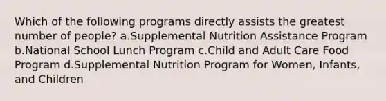 Which of the following programs directly assists the greatest number of people? a.Supplemental Nutrition Assistance Program b.National School Lunch Program c.Child and Adult Care Food Program d.Supplemental Nutrition Program for Women, Infants, and Children