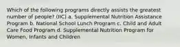 Which of the following programs directly assists the greatest number of people? (IIC) a. Supplemental Nutrition Assistance Program b. National School Lunch Program c. Child and Adult Care Food Program d. Supplemental Nutrition Program for Women, Infants and Children