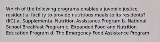 Which of the following programs enables a juvenile justice residential facility to provide nutritious meals to its residents? (IIC) a. Supplemental Nutrition Assistance Program b. National School Breakfast Program c. Expanded Food and Nutrition Education Program d. The Emergency Food Assistance Program