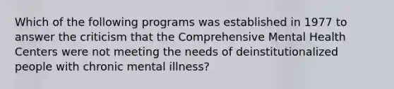 Which of the following programs was established in 1977 to answer the criticism that the Comprehensive Mental Health Centers were not meeting the needs of deinstitutionalized people with chronic mental illness?