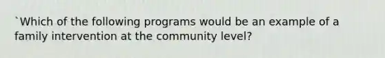 `Which of the following programs would be an example of a family intervention at the community level?