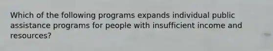 Which of the following programs expands individual public assistance programs for people with insufficient income and resources?