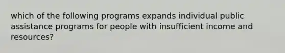 which of the following programs expands individual public assistance programs for people with insufficient income and resources?