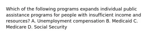 Which of the following programs expands individual public assistance programs for people with insufficient income and resources? A. Unemployment compensation B. Medicaid C. Medicare D. Social Security