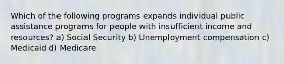 Which of the following programs expands individual public assistance programs for people with insufficient income and resources? a) Social Security b) Unemployment compensation c) Medicaid d) Medicare