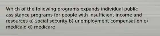 Which of the following programs expands individual public assistance programs for people with insufficient income and resources a) social security b) unemployment compensation c) medicaid d) medicare