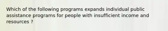 Which of the following programs expands individual public assistance programs for people with insufficient income and resources ?