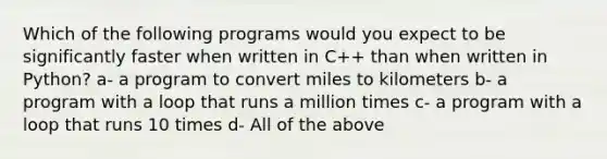 Which of the following programs would you expect to be significantly faster when written in C++ than when written in Python? a- a program to convert miles to kilometers b- a program with a loop that runs a million times c- a program with a loop that runs 10 times d- All of the above