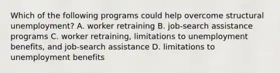 Which of the following programs could help overcome structural unemployment? A. worker retraining B. job-search assistance programs C. worker retraining, limitations to unemployment benefits, and job-search assistance D. limitations to unemployment benefits