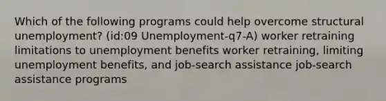 Which of the following programs could help overcome structural unemployment? (id:09 Unemployment-q7-A) worker retraining limitations to unemployment benefits worker retraining, limiting unemployment benefits, and job-search assistance job-search assistance programs