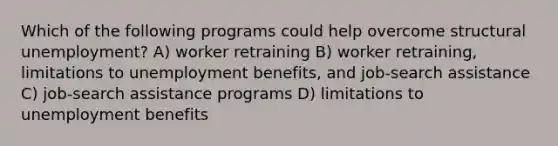 Which of the following programs could help overcome structural unemployment? A) worker retraining B) worker retraining, limitations to unemployment benefits, and job-search assistance C) job-search assistance programs D) limitations to unemployment benefits