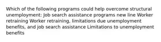 Which of the following programs could help overcome structural unemployment: Job search assistance programs new line Worker retraining Worker retraining, limitations due unemployment benefits, and job search assistance Limitations to unemployment benefits