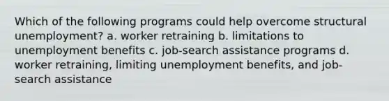 Which of the following programs could help overcome structural unemployment? a. worker retraining b. limitations to unemployment benefits c. job-search assistance programs d. worker retraining, limiting unemployment benefits, and job-search assistance