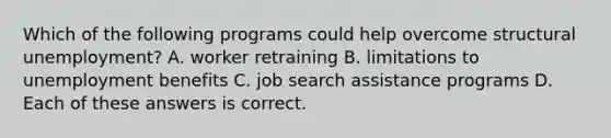 Which of the following programs could help overcome structural unemployment? A. worker retraining B. limitations to unemployment benefits C. job search assistance programs D. Each of these answers is correct.