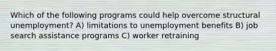 Which of the following programs could help overcome structural unemployment? A) limitations to unemployment benefits B) job search assistance programs C) worker retraining