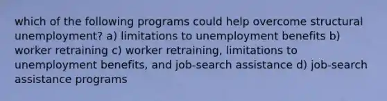 which of the following programs could help overcome structural unemployment? a) limitations to unemployment benefits b) worker retraining c) worker retraining, limitations to unemployment benefits, and job-search assistance d) job-search assistance programs