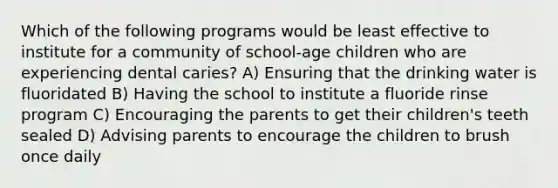 Which of the following programs would be least effective to institute for a community of school-age children who are experiencing dental caries? A) Ensuring that the drinking water is fluoridated B) Having the school to institute a fluoride rinse program C) Encouraging the parents to get their children's teeth sealed D) Advising parents to encourage the children to brush once daily