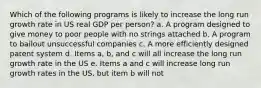 Which of the following programs is likely to increase the long run growth rate in US real GDP per person? a. A program designed to give money to poor people with no strings attached b. A program to bailout unsuccessful companies c. A more efficiently designed patent system d. Items a, b, and c will all increase the long run growth rate in the US e. Items a and c will increase long run growth rates in the US, but item b will not