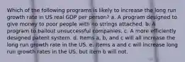 Which of the following programs is likely to increase the long run growth rate in US real GDP per person? a. A program designed to give money to poor people with no strings attached. b. A program to bailout unsuccessful companies. c. A more efficiently designed patent system. d. Items a, b, and c will all increase the long run growth rate in the US. e. Items a and c will increase long run growth rates in the US, but item b will not.