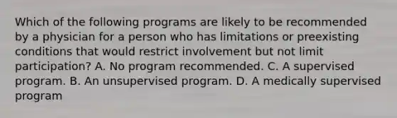 Which of the following programs are likely to be recommended by a physician for a person who has limitations or preexisting conditions that would restrict involvement but not limit participation? A. No program recommended. C. A supervised program. B. An unsupervised program. D. A medically supervised program