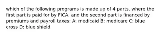 which of the following programs is made up of 4 parts, where the first part is paid for by FICA, and the second part is financed by premiums and payroll taxes: A: medicaid B: medicare C: blue cross D: blue shield