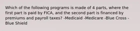 Which of the following programs is made of 4 parts, where the first part is paid by FICA, and the second part is financed by premiums and payroll taxes? -Medicaid -Medicare -Blue Cross -Blue Shield